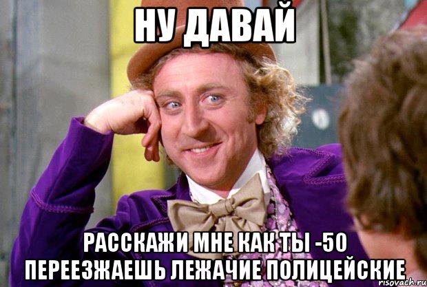 ну давай расскажи мне как ты -50 переезжаешь лежачие полицейские, Мем Ну давай расскажи (Вилли Вонка)