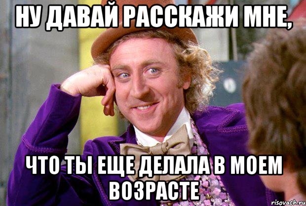 ну давай расскажи мне, что ты еще делала в моем возрасте, Мем Ну давай расскажи (Вилли Вонка)