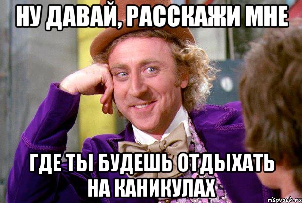 ну давай, расскажи мне где ты будешь отдыхать на каникулах, Мем Ну давай расскажи (Вилли Вонка)