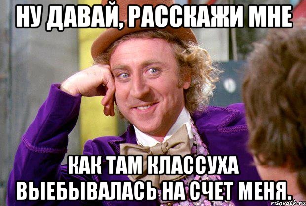 ну давай, расскажи мне как там классуха выебывалась на счет меня., Мем Ну давай расскажи (Вилли Вонка)