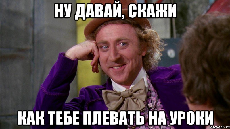 ну давай, скажи как тебе плевать на уроки, Мем Ну давай расскажи (Вилли Вонка)