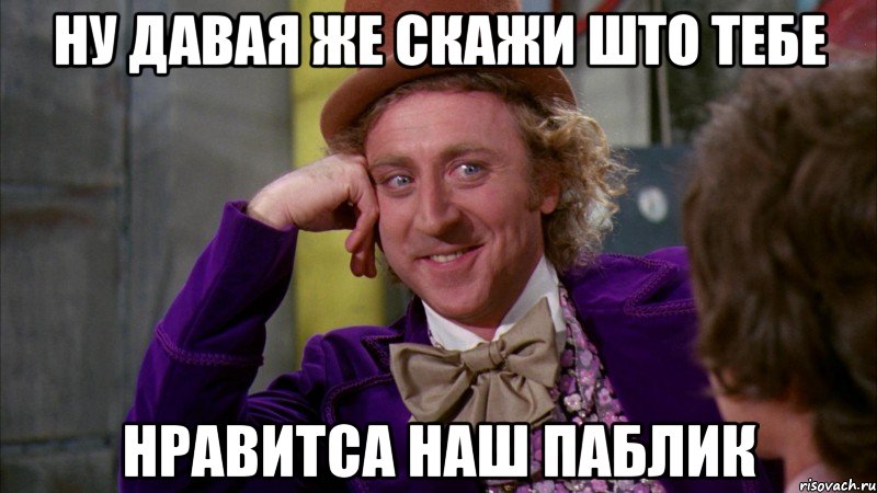 ну давая же скажи што тебе нравитса наш паблик, Мем Ну давай расскажи (Вилли Вонка)