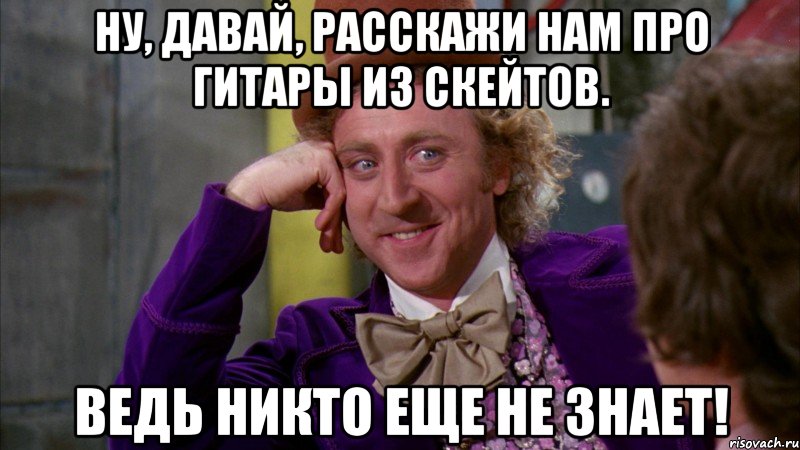 ну, давай, расскажи нам про гитары из скейтов. ведь никто еще не знает!, Мем Ну давай расскажи (Вилли Вонка)