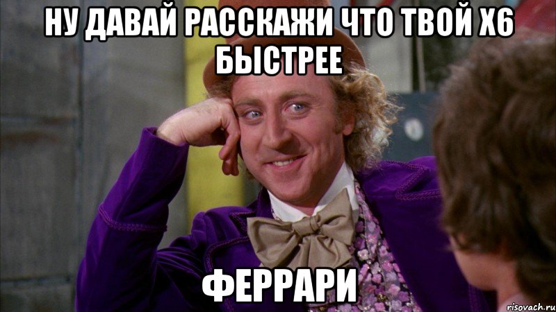 ну давай расскажи что твой х6 быстрее феррари, Мем Ну давай расскажи (Вилли Вонка)