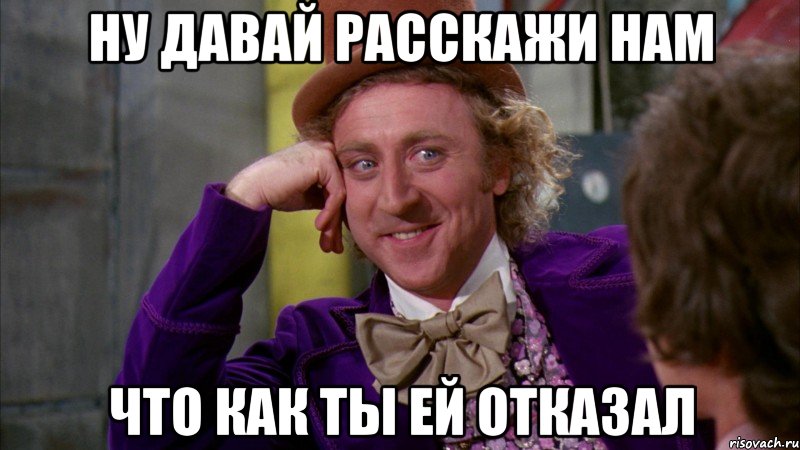 ну давай расскажи нам что как ты ей отказал, Мем Ну давай расскажи (Вилли Вонка)