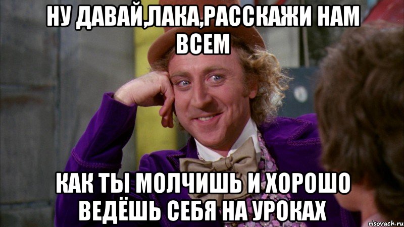 ну давай,лака,расскажи нам всем как ты молчишь и хорошо ведёшь себя на уроках, Мем Ну давай расскажи (Вилли Вонка)