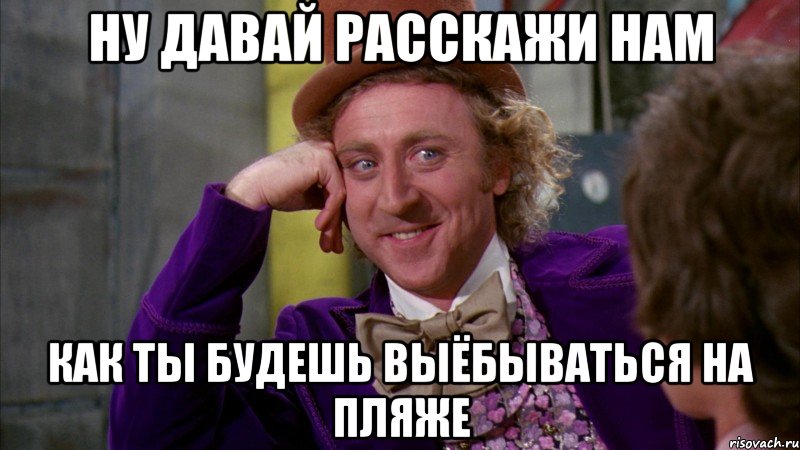 ну давай расскажи нам как ты будешь выёбываться на пляже, Мем Ну давай расскажи (Вилли Вонка)