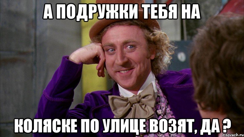 а подружки тебя на коляске по улице возят, да ?, Мем Ну давай расскажи (Вилли Вонка)