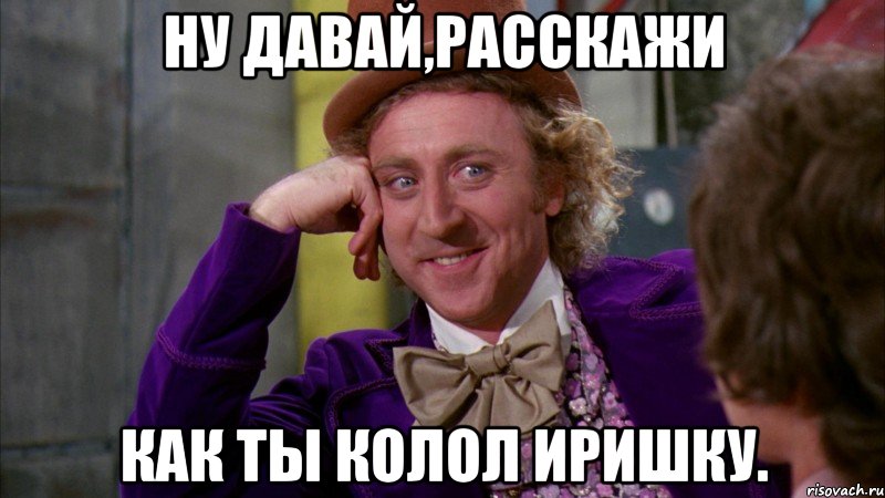 ну давай,расскажи как ты колол иришку., Мем Ну давай расскажи (Вилли Вонка)