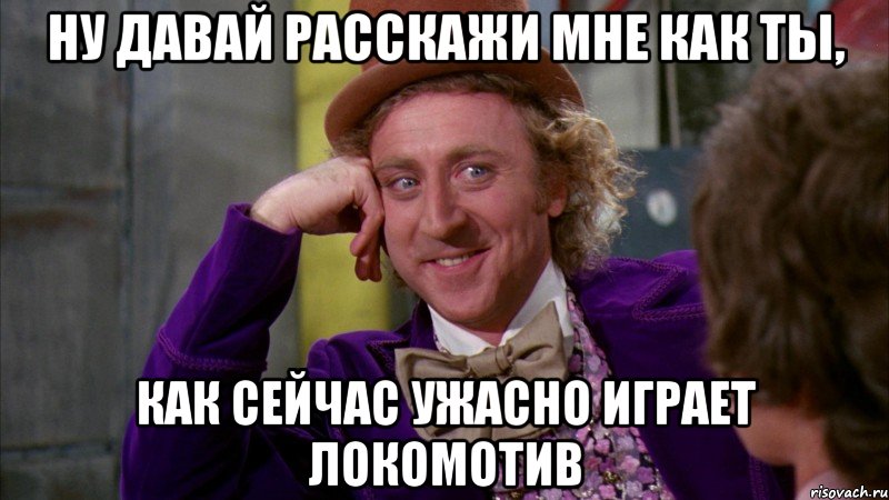 ну давай расскажи мне как ты, как сейчас ужасно играет локомотив, Мем Ну давай расскажи (Вилли Вонка)