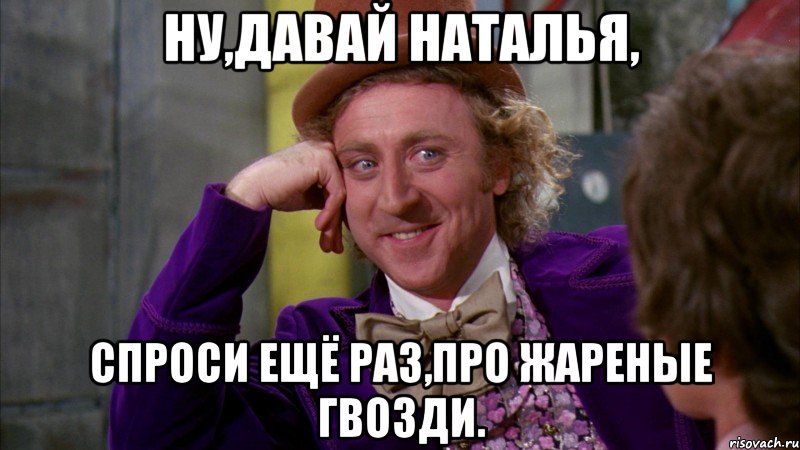 ну,давай наталья, спроси ещё раз,про жареные гвозди., Мем Ну давай расскажи (Вилли Вонка)