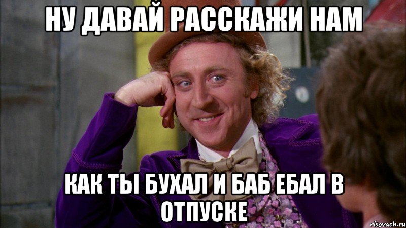 ну давай расскажи нам как ты бухал и баб ебал в отпуске, Мем Ну давай расскажи (Вилли Вонка)