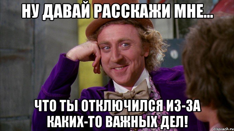 ну давай расскажи мне... что ты отключился из-за каких-то важных дел!, Мем Ну давай расскажи (Вилли Вонка)