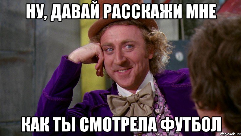 ну, давай расскажи мне как ты смотрела футбол, Мем Ну давай расскажи (Вилли Вонка)