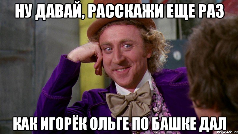 ну давай, расскажи еще раз как игорёк ольге по башке дал, Мем Ну давай расскажи (Вилли Вонка)