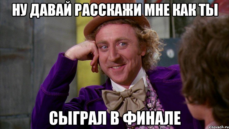 ну давай расскажи мне как ты сыграл в финале, Мем Ну давай расскажи (Вилли Вонка)