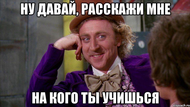 ну давай, расскажи мне на кого ты учишься, Мем Ну давай расскажи (Вилли Вонка)