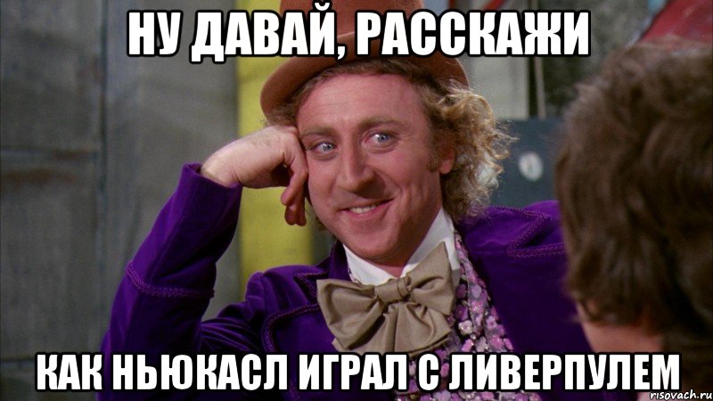 ну давай, расскажи как ньюкасл играл с ливерпулем, Мем Ну давай расскажи (Вилли Вонка)