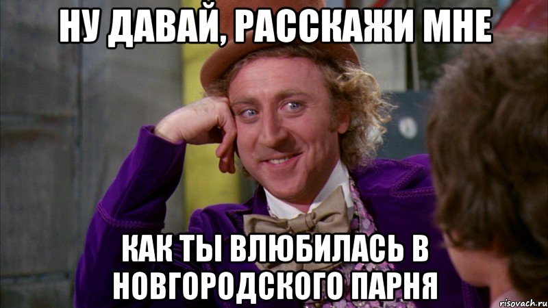 ну давай, расскажи мне как ты влюбилась в новгородского парня, Мем Ну давай расскажи (Вилли Вонка)