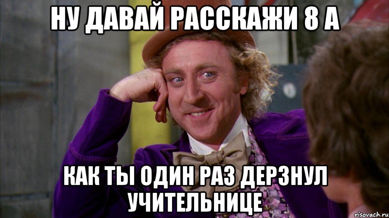 ну давай расскажи 8 а как ты один раз дерзнул учительнице, Мем Ну давай расскажи (Вилли Вонка)