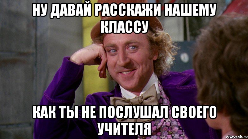 ну давай расскажи нашему классу как ты не послушал своего учителя, Мем Ну давай расскажи (Вилли Вонка)