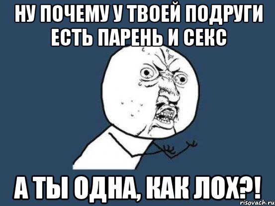 ну почему у твоей подруги есть парень и секс а ты одна, как лох?!, Мем Ну почему