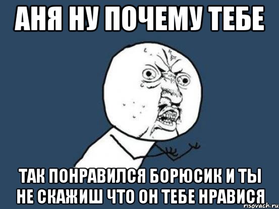 аня ну почему тебе так понравился борюсик и ты не скажиш что он тебе нравися, Мем Ну почему