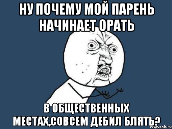 ну почему мой парень начинает орать в общественных местах,совсем дебил блять?, Мем Ну почему