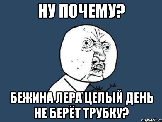 ну почему? бежина лера целый день не берёт трубку?, Мем Ну почему