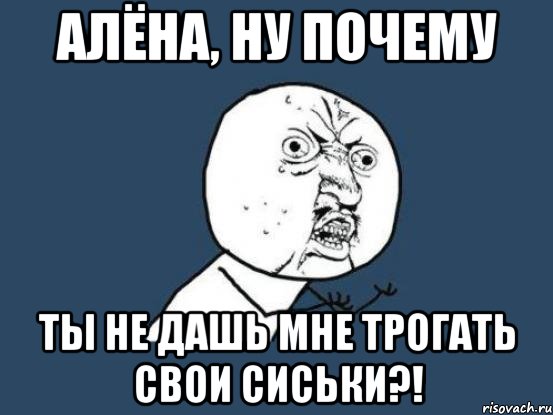 алёна, ну почему ты не дашь мне трогать свои сиськи?!, Мем Ну почему