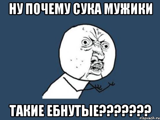 ну почему сука мужики такие ебнутые???, Мем Ну почему