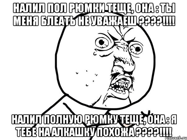 налил пол рюмки теще, она : ты меня блеать не уважаеш ???!!! налил полную рюмку теще, она : я тебе на алкашку похожа ???!!!