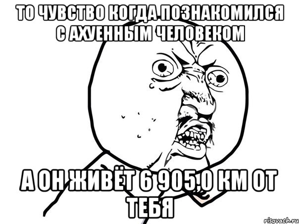 то чувство когда познакомился с ахуенным человеком а он живёт 6 905,0 км от тебя