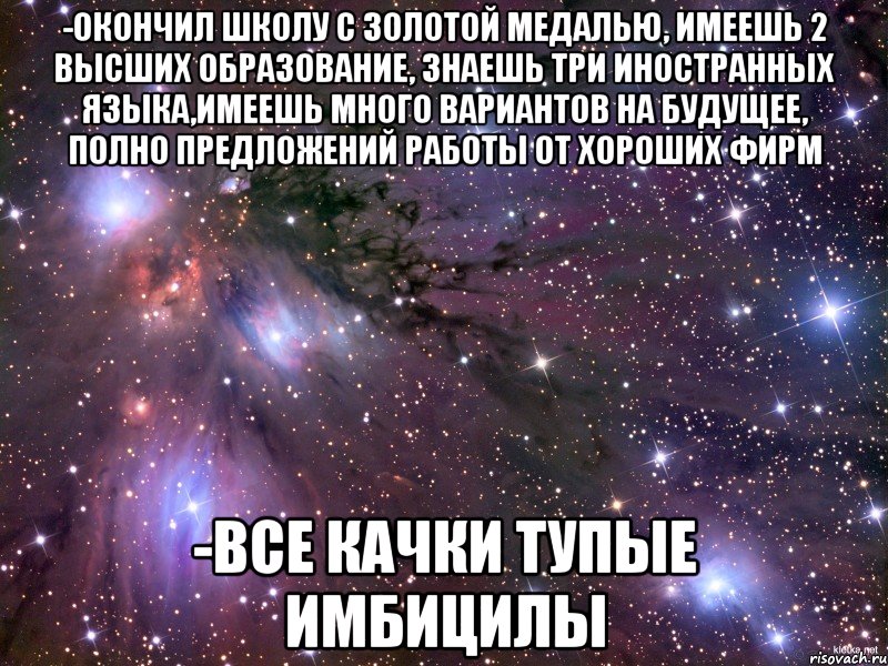 -окончил школу с золотой медалью, имеешь 2 высших образование, знаешь три иностранных языка,имеешь много вариантов на будущее, полно предложений работы от хороших фирм -все качки тупые имбицилы, Мем Космос