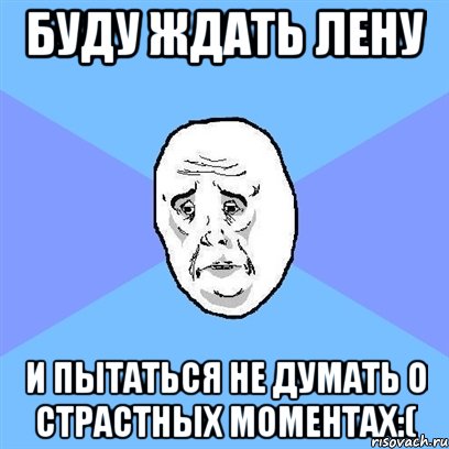 буду ждать лену и пытаться не думать о страстных моментах:(, Мем Okay face