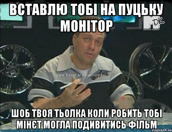 вставлю тобі на пуцьку монітор шоб твоя тьолка коли робить тобі мінєт могла подивитись фільм