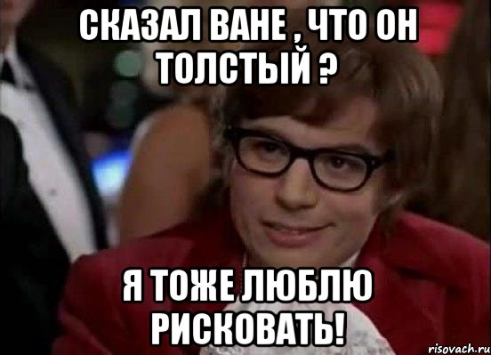 сказал ване , что он толстый ? я тоже люблю рисковать!, Мем Остин Пауэрс (я тоже люблю рисковать)