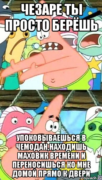 чезаре ты просто берёшь упоковываешься в чемодан,находишь маховик времени и переносишься ко мне домой прямо к двери, Мем Патрик (берешь и делаешь)