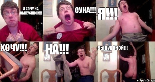 Я хочу на выпускной!!! Сука!!! Я!!! Хочу!!! На!!! Выпускной!!!