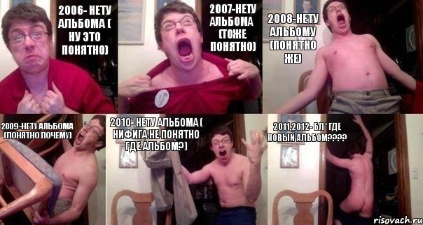 2006- нету альбома ( ну это понятно) 2007-нету альбома (тоже понятно) 2008-нету альбому (понятно же) 2009-нету альбома (понятно почему) 2010- нету альбома ( нифига не понятно где альбом?) 2011,2012- бл* где новый альбом???