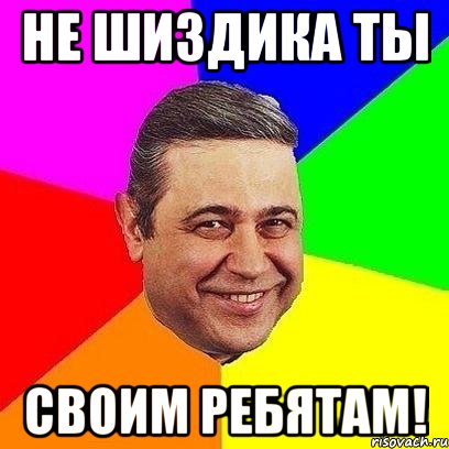 не шиздика ты своим ребятам!