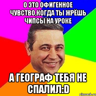 о это офигенное чувство,когда ты жрёшь чипсы на уроке а географ тебя не спалил:d