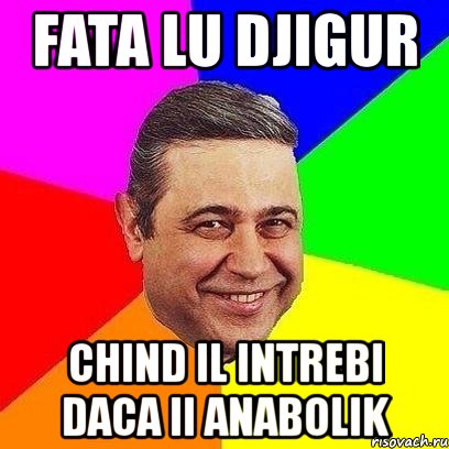 fata lu djigur chind il intrebi daca ii anabolik