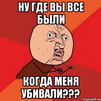 ну где вы все были когда меня убивали???, Мем Почему