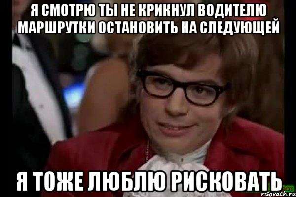 я смотрю ты не крикнул водителю маршрутки остановить на следующей я тоже люблю рисковать