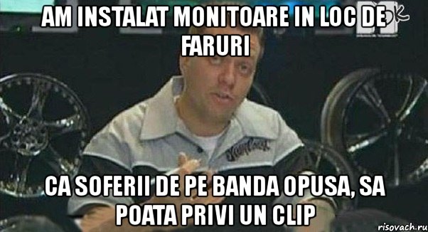 am instalat monitoare in loc de faruri ca soferii de pe banda opusa, sa poata privi un clip