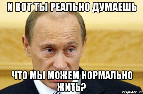 и вот ты реально думаешь что мы можем нормально жить?, Мем путин