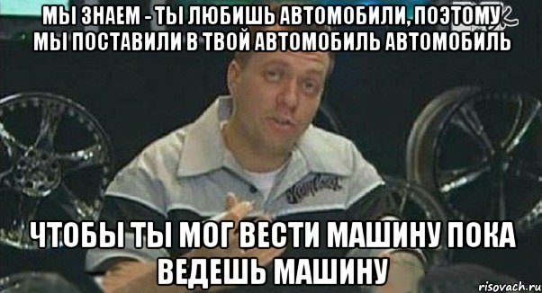 мы знаем - ты любишь автомобили, поэтому мы поставили в твой автомобиль автомобиль чтобы ты мог вести машину пока ведешь машину