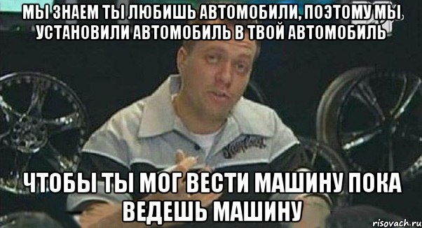 мы знаем ты любишь автомобили, поэтому мы установили автомобиль в твой автомобиль чтобы ты мог вести машину пока ведешь машину