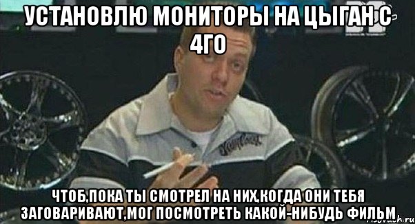 установлю мониторы на цыган с 4го чтоб,пока ты смотрел на них,когда они тебя заговаривают,мог посмотреть какой-нибудь фильм